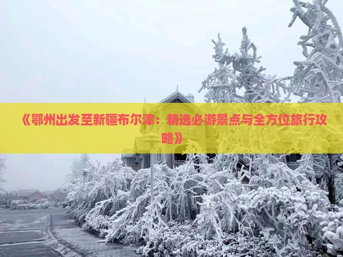 《鄂州出发至新疆布尔津：精选必游景点与全方位旅行攻略》