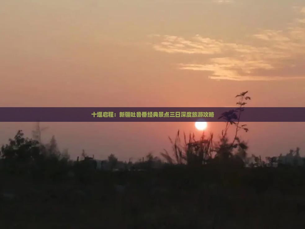 十堰启程：新疆吐鲁番经典景点三日深度旅游攻略