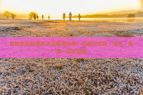 盐城出发新疆禾木深度游攻略：自由行交通、住宿、美食一站式指南