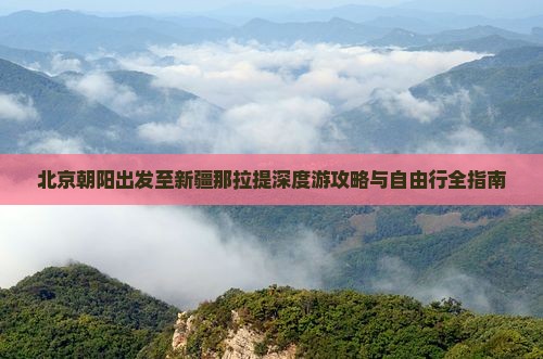 北京朝阳出发至新疆那拉提深度游攻略与自由行全指南
