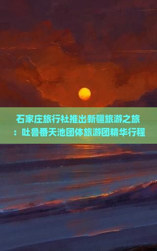 石家庄旅行社推出新疆旅游之旅：吐鲁番天池团体旅游团精华行程