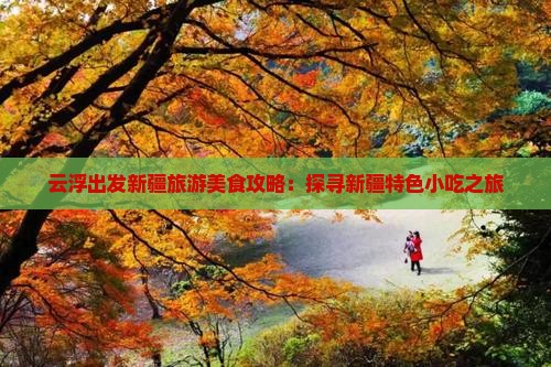 云浮出发新疆旅游美食攻略：探寻新疆特色小吃之旅