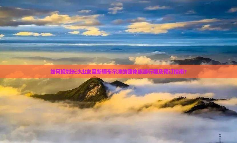 如何规划长沙出发至新疆布尔津的团体旅游行程及预订指南？