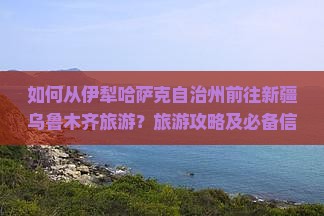 如何从伊犁哈萨克自治州前往新疆乌鲁木齐旅游？旅游攻略及必备信息一览