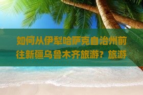 如何从伊犁哈萨克自治州前往新疆乌鲁木齐旅游？旅游攻略及必备信息一览