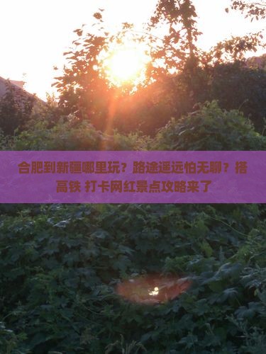 合肥到新疆哪里玩？路途遥远怕无聊？搭高铁+打卡网红景点攻略来了