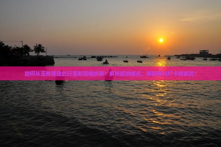 如何从玉林便捷出行至新疆喀纳斯？解析旅游痛点，解锁网红打卡新姿势！