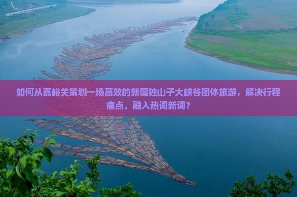 如何从嘉峪关策划一场高效的新疆独山子大峡谷团体旅游，解决行程痛点，融入热词新词？