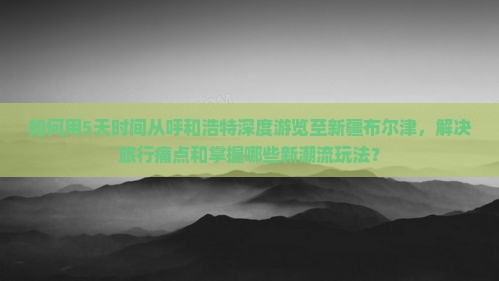 如何用5天时间从呼和浩特深度游览至新疆布尔津，解决旅行痛点和掌握哪些新潮流玩法？