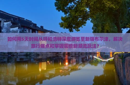 如何用5天时间从呼和浩特深度游览至新疆布尔津，解决旅行痛点和掌握哪些新潮流玩法？