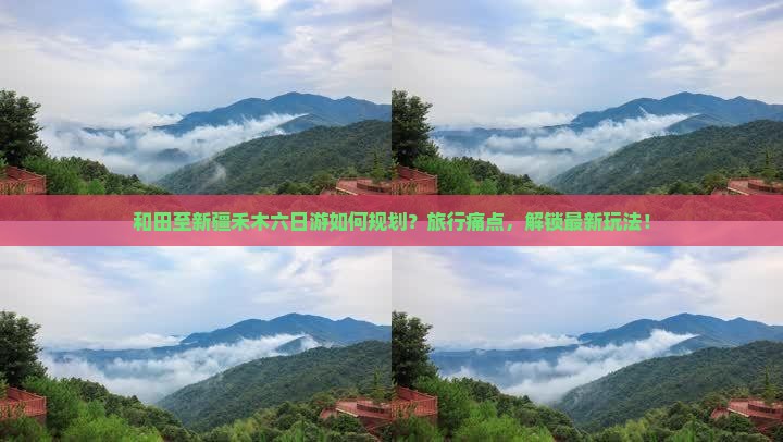 和田至新疆禾木六日游如何规划？旅行痛点，解锁最新玩法！