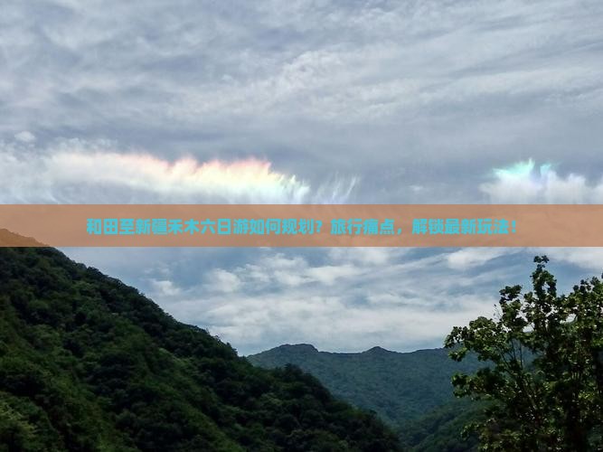 和田至新疆禾木六日游如何规划？旅行痛点，解锁最新玩法！