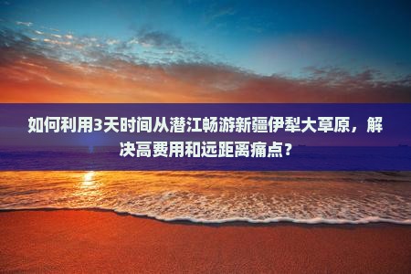 如何利用3天时间从潜江畅游新疆伊犁大草原，解决高费用和远距离痛点？