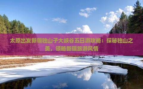 太原出发新疆独山子大峡谷五日游攻略：探秘独山之美，领略新疆旅游风情