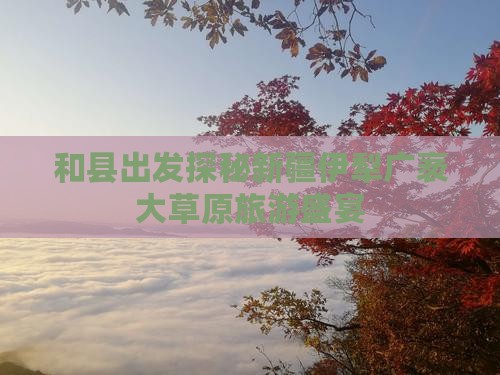 和县出发探秘新疆伊犁广袤大草原旅游盛宴