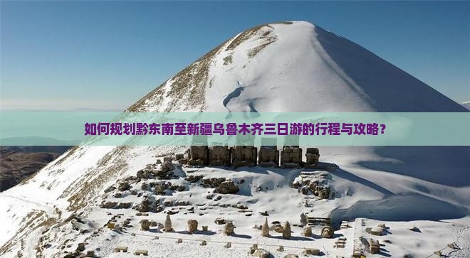 如何规划黔东南至新疆乌鲁木齐三日游的行程与攻略？