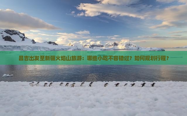 昌吉出发至新疆火焰山旅游：哪些小吃不容错过？如何规划行程？