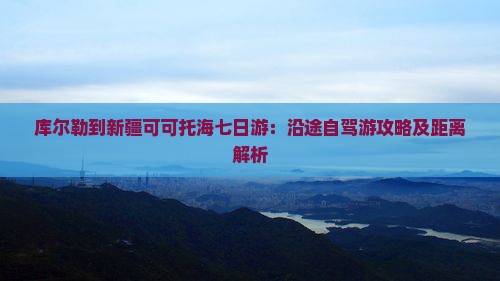 库尔勒到新疆可可托海七日游：沿途自驾游攻略及距离解析