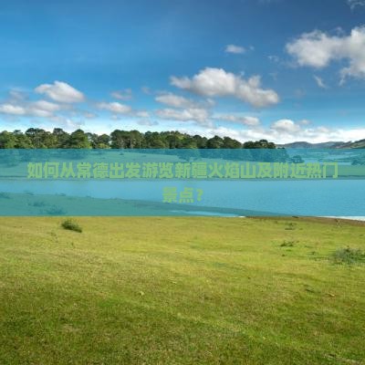 如何从常德出发游览新疆火焰山及附近热门景点？