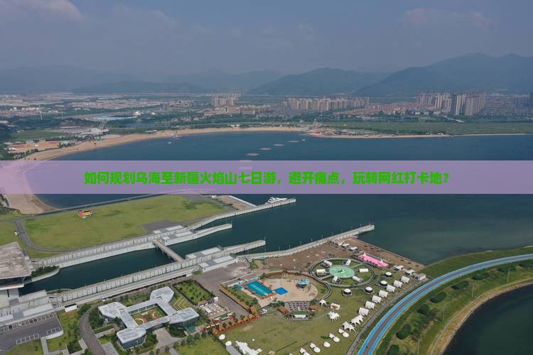 如何规划乌海至新疆火焰山七日游，避开痛点，玩转网红打卡地？