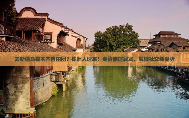 去新疆乌鲁木齐自由团？株洲人速来！专治旅途寂寞，解锁社交新姿势