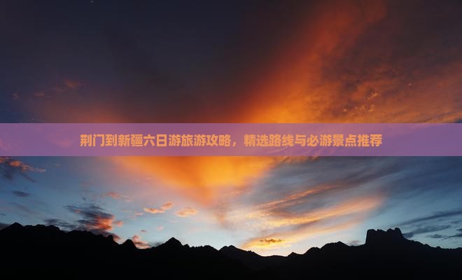 荆门到新疆六日游旅游攻略，精选路线与必游景点推荐