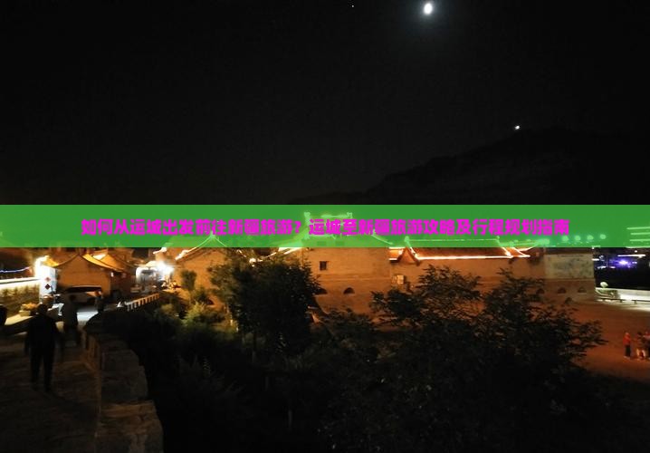 如何从运城出发前往新疆旅游？运城至新疆旅游攻略及行程规划指南
