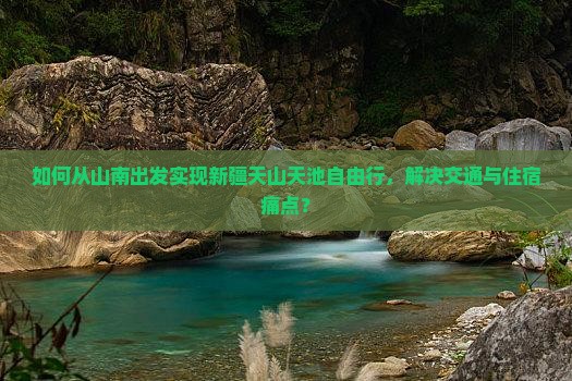 如何从山南出发实现新疆天山天池自由行,解决交通与住宿痛点? 如何从山南出发实现新疆天山天池自由行,解决交通与住宿痛点?