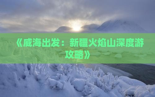 《威海出发：新疆火焰山深度游攻略》