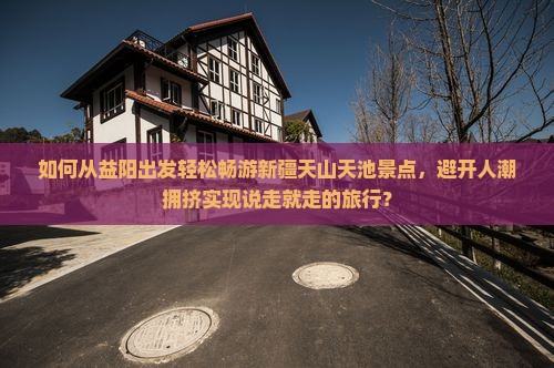 如何从益阳出发轻松畅游新疆天山天池景点，避开人潮拥挤实现说走就走的旅行？