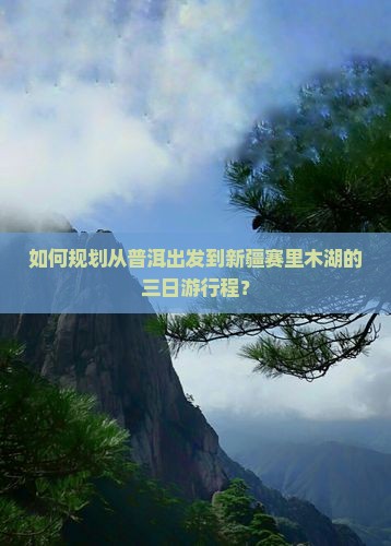 如何规划从普洱出发到新疆赛里木湖的三日游行程？