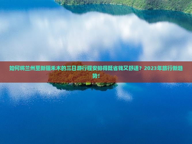 如何将兰州至新疆禾木的三日游行程安排得既省钱又舒适？2023年旅行新趋势！