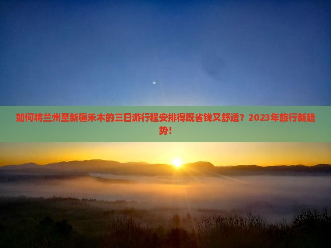 如何将兰州至新疆禾木的三日游行程安排得既省钱又舒适？2023年旅行新趋势！