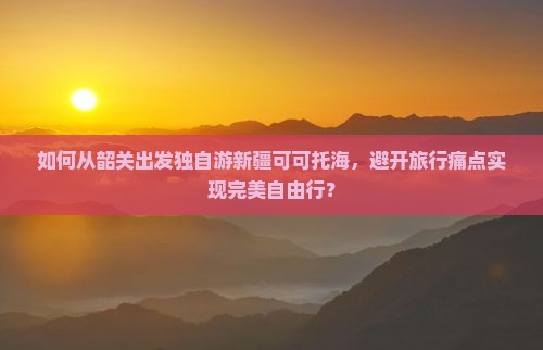 如何从韶关出发独自游新疆可可托海，避开旅行痛点实现完美自由行？
