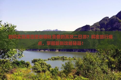 如何实现莆田至新疆吐鲁番的高效二日游？解密旅行痛点，掌握最新攻略秘籍！