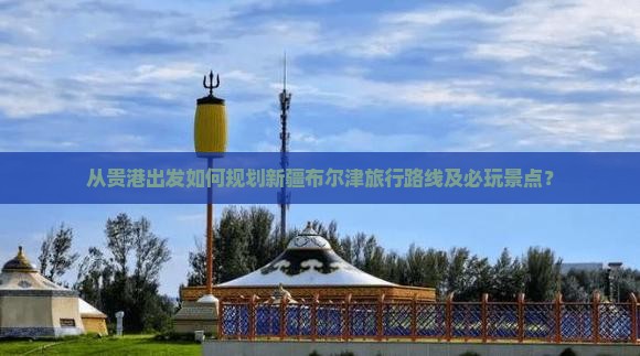 从贵港出发如何规划新疆布尔津旅行路线及必玩景点？