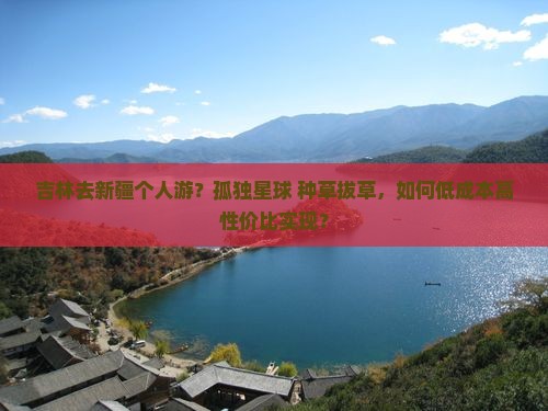 吉林去新疆个人游？孤独星球+种草拔草，如何低成本高性价比实现？