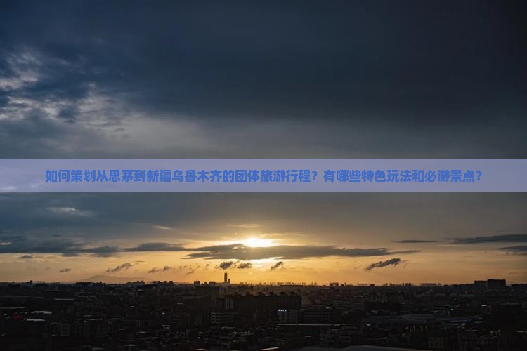 如何策划从思茅到新疆乌鲁木齐的团体旅游行程？有哪些特色玩法和必游景点？