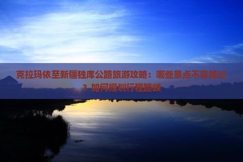 克拉玛依至新疆独库公路旅游攻略：哪些景点不容错过？如何规划行程路峡