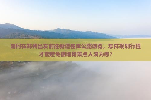 如何在郑州出发前往新疆独库公路游览，怎样规划行程才能避免拥堵和景点人满为患？