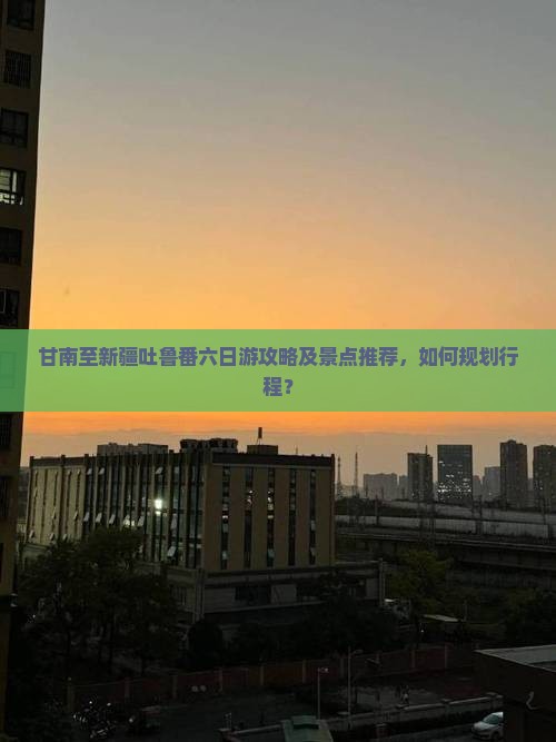 甘南至新疆吐鲁番六日游攻略及景点推荐，如何规划行程？