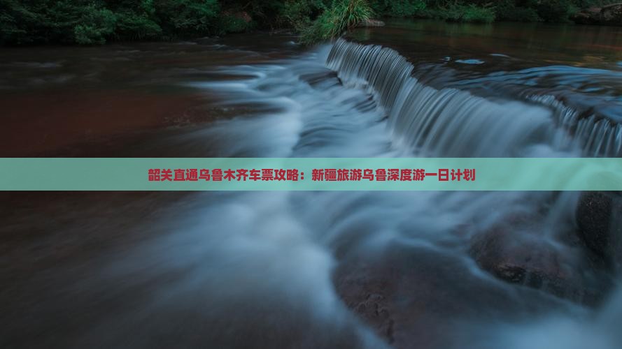 韶关直通乌鲁木齐车票攻略：新疆旅游乌鲁深度游一日计划