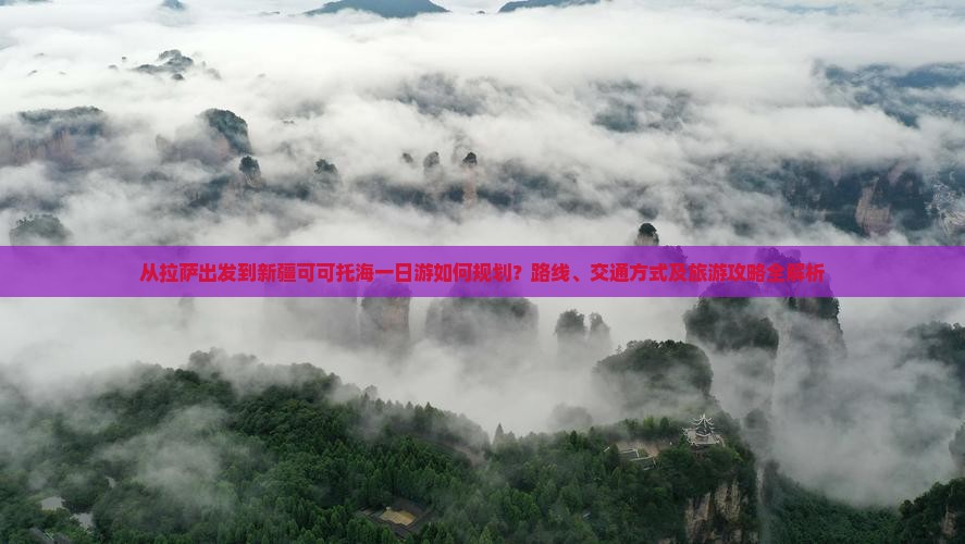 从拉萨出发到新疆可可托海一日游如何规划？路线、交通方式及旅游攻略全解析