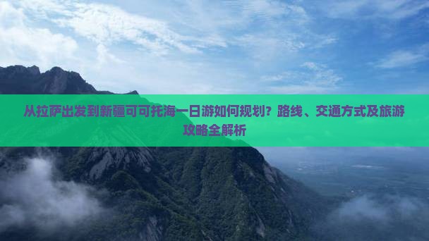 从拉萨出发到新疆可可托海一日游如何规划？路线、交通方式及旅游攻略全解析