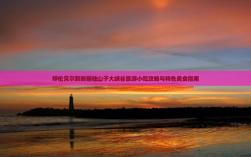 呼伦贝尔到新疆独山子大峡谷旅游小吃攻略与特色美食指南