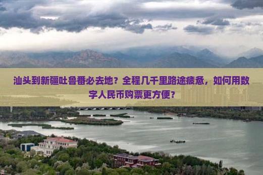 汕头到新疆吐鲁番必去地？全程几千里路途疲惫，如何用数字人民币购票更方便？