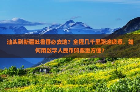汕头到新疆吐鲁番必去地？全程几千里路途疲惫，如何用数字人民币购票更方便？