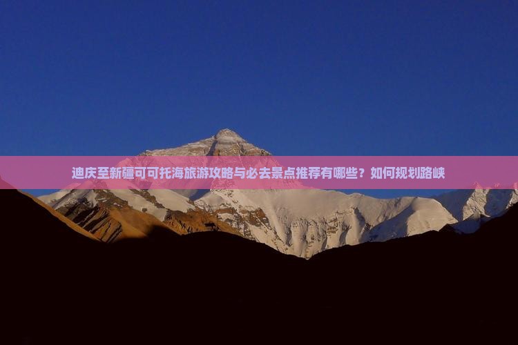 迪庆至新疆可可托海旅游攻略与必去景点推荐有哪些？如何规划路峡