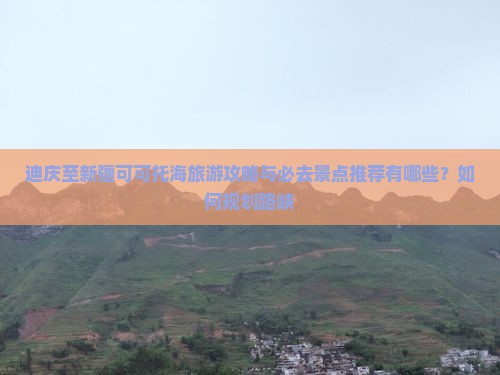 迪庆至新疆可可托海旅游攻略与必去景点推荐有哪些？如何规划路峡