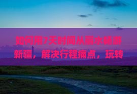 如何用7天时间从丽水畅游新疆，解决行程痛点，玩转热门景点？